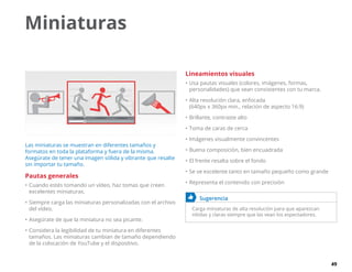 49
Miniaturas
Las miniaturas se muestran en diferentes tamaños y
formatos en toda la plataforma y fuera de la misma.
Asegúrate de tener una imagen sólida y vibrante que resalte
sin importar tu tamaño.
Pautas generales
•	Cuando estés tomando un vídeo, haz tomas que creen
excelentes miniaturas.
•	Siempre carga las miniaturas personalizadas con el archivo
del vídeo.
•	Asegúrate de que la miniatura no sea picante.
•	Considera la legibilidad de tu miniatura en diferentes
tamaños. Las miniaturas cambian de tamaño dependiendo
de la colocación de YouTube y el dispositivo.
Lineamientos visuales
•	Usa pautas visuales (colores, imágenes, formas,
personalidades) que sean consistentes con tu marca.
•	Alta resolución clara, enfocada
(640px x 360px min., relación de aspecto 16:9)
•	Brillante, contraste alto
•	Toma de caras de cerca
•	Imágenes visualmente convincentes
•	Buena composición, bien encuadrada
•	El frente resalta sobre el fondo
•	Se ve excelente tanto en tamaño pequeño como grande
•	Representa el contenido con precisión
	 Sugerencia
Carga miniaturas de alta resolución para que aparezcan
nítidas y claras siempre que las vean los espectadores.
 