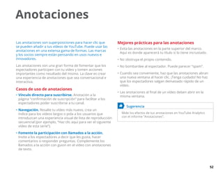 52
Anotaciones
Las anotaciones son superposiciones para hacer clic que
se pueden añadir a tus vídeos de YouTube. Puede usar las
anotaciones en una extensa gama de formas. Las marcas
y los socios siempre están pensando en usos nuevos e
innovadores.
Las anotaciones son una gran forma de fomentar que los
espectadores participen con tu vídeo y tomen acciones
importantes como resultado del mismo. La clave es crear
una experiencia de anotaciones que sea conversacional e
interactiva.
Casos de uso de anotaciones
•	Vínculo directo para suscribirse. Anotación a la
página “confirmación de suscripción” para facilitar a los
espectadores poder suscribirse a tu canal.
•	Navegación. Resalte tu vídeo más nuevo, crea un
índice para los vídeos largos o pida a los usuarios que
introduzcan una experiencia visual de lista de reproducción
secuencial (por ejemplo, “Haz clic aquí para ver el siguiente
vídeo de esta serie”).
•	Fomente la participación con llamados a la acción.
Invite a los espectadores a decir que les gusta, hacer
comentarios o responder preguntas. Complemente los
llamados a la acción con guion en el vídeo con anotaciones
de texto.
Mejores prácticas para las anotaciones
•	Evita las anotaciones en la parte superior del marco.
Aquí es donde aparecerá tu título si lo tiene incrustado.
•	No obstruya el propio contenido.
•	No bombardee al espectador. Puede parecer “spam”.
•	Cuando sea conveniente, haz que las anotaciones abran
una nueva ventana al hacer clic. ¡Tenga cuidado! No haz
que los espectadores salgan demasiado rápido de un
vídeo.
•	Las anotaciones al final de un vídeo deben abrir en la
misma ventana.
	 Sugerencia
Mide los efectos de tus anotaciones en YouTube Analytics
con el informe “Anotaciones”.
 