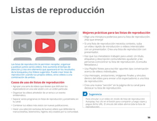 56
Las listas de reproducción te permiten recopilar, organizar
y publicar juntos varios vídeos. Esto aumenta el tiempo de
atención y crea otro elemento que aparecerá en los resultados
de la búsqueda y los Vídeos sugeridos. Puede crear listas de
reproducción usando tus propios vídeos, otros vídeos o una
combinación de ambos.
Casos de uso de listas de reproducción
•	Agrupar una serie de vídeos que desees que disfruten los
espectadores en una sola sesión o en un orden particular.
•	Organizar los vídeos alrededor de un tema o un evento
emblemático.
•	Separar varios programas en listas de reproducción y preséntelos en
tu canal.
•	Combinar tus vídeos más vistos con nuevas publicaciones.
•	Hacer una selección exclusiva de buenos vídeos que defiendan la
marca (reseñas, testimonios, higiene, etc) creados por tu comunidad.
Mejores prácticas para las listas de reproducción
•	Elige una miniatura poderosa para tu lista de reproducción.
¡Haz que emerja!
•	Si una lista de reproducción necesita contexto, suba
un vídeo rápido de introducción o vídeos intersticiales
con un presentador. Crea una lista de reproducción con
presentador.
•	Haz que tus metadatos trabajen para usted. Un título,
etiquetas y descripción contundentes ayudarán a las
personas a encontrar tu lista de reproducción. (Consulta
Metadatos.)
•	Usa Playlist Notes para escribir apuntes tipo conversación
acerca de vídeos individuales.
•	Usa mensajes, anotaciones, imágenes finales y vínculos
dentro del vídeo para enviar a los espectadores a una lista
de reproducción.
•	Crea una nueva sección en la página de tu canal para
destacar tu lista de reproducción.
	 Sugerencia
Para vincular a un vídeo en modo de lista de reproducción
Autoplay, haz clic en el botón para compartir y luego copie y
pegue dicho URL. El vínculo del vídeo abrirá toda la lista de
reproducción.
Listas de reproducción
 