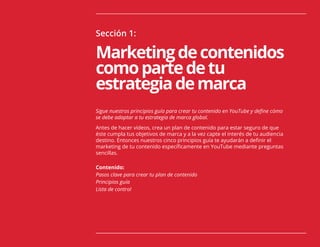 Sección 1:
Marketingdecontenidos
comopartedetu
estrategiademarca
Sigue nuestros principios guía para crear tu contenido en YouTube y define cómo
se debe adaptar a tu estrategia de marca global.
Antes de hacer vídeos, crea un plan de contenido para estar seguro de que
éste cumpla tus objetivos de marca y a la vez capte el interés de tu audiencia
destino. Entonces nuestros cinco principios guía te ayudarán a definir el
marketing de tu contenido específicamente en YouTube mediante preguntas
sencillas.
Contenido:
Pasos clave para crear tu plan de contenido
Principios guía
Lista de control
 
