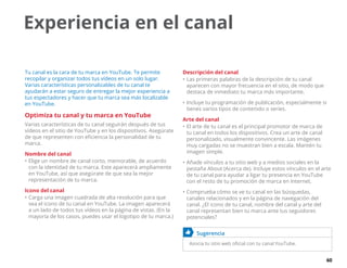 60
Experiencia en el canal
Tu canal es la cara de tu marca en YouTube. Te permite
recopilar y organizar todos tus vídeos en un solo lugar.
Varias características personalizables de tu canal te
ayudarán a estar seguro de entregar la mejor experiencia a
tus espectadores y hacer que tu marca sea más localizable
en YouTube.
Optimiza tu canal y tu marca en YouTube
Varias características de tu canal seguirán después de tus
vídeos en el sitio de YouTube y en los dispositivos. Asegúrate
de que representen con eficiencia la personalidad de tu
marca.
Nombre del canal
•	Elige un nombre de canal corto, memorable, de acuerdo
con la identidad de tu marca. Este aparecerá ampliamente
en YouTube, así que asegúrate de que sea la mejor
representación de tu marca.
Icono del canal
•	Carga una imagen cuadrada de alta resolución para que
sea el icono de tu canal en YouTube. La imagen aparecerá
a un lado de todos tus vídeos en la página de vistas. (En la
mayoría de los casos, puedes usar el logotipo de tu marca.)
Descripción del canal
•	Las primeras palabras de la descripción de tu canal
aparecen con mayor frecuencia en el sitio, de modo que
destaca de inmediato tu marca más importante.
•	Incluye tu programación de publicación, especialmente si
tienes varios tipos de contenido o series.
Arte del canal
•	El arte de tu canal es el principal promotor de marca de
tu canal en todos los dispositivos. Crea un arte de canal
personalizado, visualmente convincente. Las imágenes
muy cargadas no se muestran bien a escala. Mantén tu
imagen simple.
•	Añade vínculos a tu sitio web y a medios sociales en la
pestaña About (Acerca de). Incluye estos vínculos en el arte
de tu canal para ayudar a ligar tu presencia en YouTube
con el resto de tu promoción de marca en Internet.
•	Comprueba cómo se ve tu canal en las búsquedas,
canales relacionados y en la página de navegación del
canal. ¿El icono de tu canal, nombre del canal y arte del
canal representan bien tu marca ante tus seguidores
potenciales?
	 Sugerencia
Asocia tu sitio web oficial con tu canal YouTube.
 