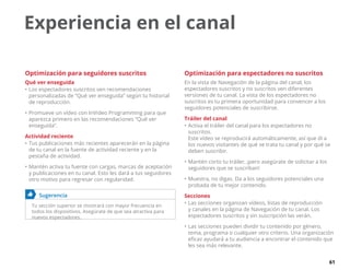 61
Experiencia en el canal
Optimización para seguidores suscritos
Qué ver enseguida
•	Los espectadores suscritos ven recomendaciones
personalizadas de “Qué ver enseguida” según tu historial
de reproducción.
•	Promueve un vídeo con InVideo Programming para que
aparezca primero en las recomendaciones “Qué ver
enseguida”.
Actividad reciente
•	Tus publicaciones más recientes aparecerán en la página
de tu canal en la fuente de actividad reciente y en la
pestaña de actividad.
•	Mantén activa tu fuente con cargas, marcas de aceptación
y publicaciones en tu canal. Esto les dará a tus seguidores
otro motivo para regresar con regularidad.
	 Sugerencia
Tu sección superior se mostrará con mayor frecuencia en
todos los dispositivos. Asegúrate de que sea atractiva para
nuevos espectadores.
Optimización para espectadores no suscritos
En la vista de Navegación de la página del canal, los
espectadores suscritos y no suscritos ven diferentes
versiones de tu canal. La vista de los espectadores no
suscritos es tu primera oportunidad para convencer a los
seguidores potenciales de suscribirse.
Tráiler del canal
•	Activa el tráiler del canal para los espectadores no
suscritos.
Este vídeo se reproducirá automáticamente, así que di a
los nuevos visitantes de qué se trata tu canal y por qué se
deben suscribir.
•	Mantén corto tu tráiler, ¡pero asegúrate de solicitar a los
seguidores que se suscriban!
•	Muestra, no digas. Da a los seguidores potenciales una
probada de tu mejor contenido.
Secciones
•	Las secciones organizan vídeos, listas de reproducción
y canales en la página de Navegación de tu canal. Los
espectadores suscritos y sin suscripción las verán.
•	Las secciones pueden dividir tu contenido por género,
tema, programa o cualquier otro criterio. Una organización
eficaz ayudará a tu audiencia a encontrar el contenido que
les sea más relevante.
 
