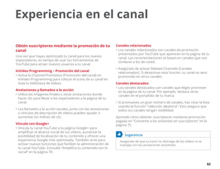 62
Experiencia en el canal
Obtén suscriptores mediante la promoción de tu
canal
Una vez que hayas optimizado tu canal para los nuevos
espectadores, es tiempo de usar tus herramientas de
YouTube para atraer nuevos usuarios a tu canal.
InVideo Programming – Promoción del canal
•	Activa la Channel Promotion (Promoción del canal) en
InVideo Programming para colocar el icono de tu canal en
toda tu biblioteca de vídeos.
Anotaciones y llamados a la acción
•	Utiliza las imágenes finales u otras anotaciones donde
hacer clic para llevar a los espectadores a la página de tu
canal.
•	Los llamados a la acción vocales, junto con las anotaciones
o vínculos de descripción de vídeos pueden ayudar a
aumentar los índices de clic.
Vínculo con Google+
•	Vincula tu canal YouTube a tu página Google+ para
amplificar el alcance social de tus vídeos, aumentar la
posibilidad de localización de tu contenido y ofrecer una
experiencia Google más optimizada. También sirve para
activar nuevas funciones que faciliten la administración de
tu canal YouTube. Consulta “Amplifica tu contenido con lo
social” en la página 78.
Canales relacionados
•	Los canales relacionados son canales de promoción
presentados por YouTube que aparecen en la página de tu
canal. Las recomendaciones se basan en canales que son
similares a los de usted.
•	Asegúrate de activar Related Channels (Canales
relacionados). Si desactivas esta función, tu canal no será
promovido en otros canales.
Canales destacados
•	Los canales destacados son canales que eliges promover
en la página de tu canal. Por ejemplo, destaca otros
canales en el portafolio de tu marca.
•	Si promueves un gran número de canales, haz rotar la lista
usando la función “selección aleatoria”. Esto asegura que
todos tus canales tengan visibilidad.
Aprende cómo obtener suscriptores mediante promoción
pagada en “Convierte a los visitantes en suscriptores” en la
página 75.
	 Sugerencia
Asegúrate de que tu icono no distraiga de los vídeos ni se
traslape con las anotaciones existentes.
 
