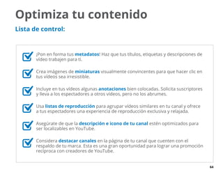 64
	 ¡Pon en forma tus metadatos! Haz que tus títulos, etiquetas y descripciones de
vídeo trabajen para ti.
	 Crea imágenes de miniaturas visualmente convincentes para que hacer clic en
tus vídeos sea irresistible.
	 Incluye en tus vídeos algunas anotaciones bien colocadas. Solicita suscriptores
y lleva a los espectadores a otros vídeos, pero no los abrumes.
	Usa listas de reproducción para agrupar vídeos similares en tu canal y ofrece
a tus espectadores una experiencia de reproducción exclusiva y relajada.
	 Asegúrate de que la descripción e icono de tu canal estén optimizados para
ser localizables en YouTube.
	Considera destacar canales en la página de tu canal que cuenten con el
respaldo de tu marca. Esta es una gran oportunidad para lograr una promoción
recíproca con creadores de YouTube.
Optimiza tu contenido
Lista de control:
 