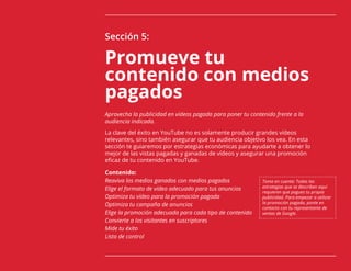 65
Sección 5:
Promueve tu
contenido con medios
pagados
Aprovecha la publicidad en vídeos pagada para poner tu contenido frente a la
audiencia indicada.
La clave del éxito en YouTube no es solamente producir grandes vídeos
relevantes, sino también asegurar que tu audiencia objetivo los vea. En esta
sección te guiaremos por estrategias económicas para ayudarte a obtener lo
mejor de las vistas pagadas y ganadas de vídeos y asegurar una promoción
eficaz de tu contenido en YouTube.
Contenido:
Reaviva los medios ganados con medios pagados
Elige el formato de vídeo adecuado para tus anuncios
Optimiza tu vídeo para la promoción pagada
Optimiza tu campaña de anuncios
Elige la promoción adecuada para cada tipo de contenido
Convierte a los visitantes en suscriptores
Mide tu éxito
Lista de control
Toma en cuenta: Todas las
estrategias que se describen aquí
requieren que pagues tu propia
publicidad. Para empezar a utilizar
la promoción pagada, ponte en
contacto con tu representante de
ventas de Google.
 