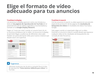 70
TrueView in-display
Los anuncios in-display aparecen como una miniatura y
texto en las páginas de reproducción de YouTube (en el
panel derecho de los vídeos sugeridos y recomendados) y
también en la Google Display Network.
Pagas un “costo por vista” cuando un usuario hace clic en
tu anuncio y empieza a ver tu vídeo. Los anuncios in-display
te permiten llegar a audiencias de diferentes sitios web.
Pueden ser particularmente útiles para nuevos creativos que
desees sacar a la superficie.
	 Sugerencia
¿Necesitas ayuda para dar de alta tu campaña? Busca la lista
de reproducción “Cómo dominar AdWords para vídeos” en
YouTube.
TrueView in-search
Con los anuncios in-search, tu vídeo aparece en una sección
especial de promoción de las páginas de resultados de
búsquedas de vídeos en resultados de vídeos YouTube y
Google.
Solo pagas cuando un espectador elige ver tu vídeo.
Contrata un anuncio in-search cuando desees que aparezca
cualquier vídeo en los resultados de búsqueda de una
consulta de alta frecuencia.
Elige el formato de vídeo
adecuado para tus anuncios
 