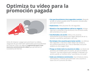 71
Antes de empezar a pagar para promover tus vídeos,
asegúrate de que estén bien optimizados para la publicidad
por Internet. Estas son algunas sugerencias para crear
anuncios convincentes en vídeo que aprovechan el
ecosistema de Internet.
•	Haz que los primeros cinco segundos cuenten. Después
de ello, el usuario puede omitir tu anuncio. ¡Convéncelos
para que se queden!
•	Hazlo breve. Filma durante 30 a 60 segundos.
•	Muestra a los espectadores cuál es tu negocio. Incluye
clips de tu contenido y haz el anuncio con el mismo estilo
del contenido en tu canal.
•	Usa llamados a la acción. Indica a los usuarios
exactamente lo que deseas que hagan después de ver tu
anuncio: suscribirse, participar o ver más.
•	Da tiempo a los usuarios para tomar acción. Los últimos
diez segundos o más de tu vídeo deben dar tiempo a
los usuarios para hacer clic. Crea un llamado a la acción
estático en una imagen final.
•	Ponga un título real a tu anuncio en vídeo. Los títulos de
anuncios son visibles para el usuario, así que no lo llame
“anuncio”. Usa este espacio para redoblar tu llamado a la
acción y ponle un nombre como “suscribirse a mi canal”.
•	Sube una miniatura convincente. Usa miniaturas claras,
interesantes y creativas para estimular a los usuarios a
hacer clic en tu anuncio de vídeo.
Optimiza tu vídeo para la
promoción pagada
 