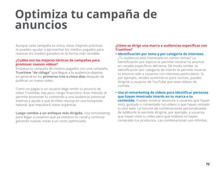 72
Aunque cada campaña es única, estas mejores prácticas
te pueden ayudar a aprovechar los medios pagados para
reavivar los medios ganados en la forma más rentable.
¿Cuáles son las mejores tácticas de campañas para
promover nuevos vídeos?
Empieza tu campaña de medios pagados con una campaña
TrueView “de ráfaga” que llegue a la audiencia objetivo
en general en los primeros tres a cinco días después de
publicar un nuevo vídeo.
Como no pagas si un usuario elige omitir tu anuncio de
vídeo TrueView, hay poco riesgo financiero. Este método te
permite promover tu contenido a una audiencia potencial
extensa y ayuda a que el vídeo resurja en una búsqueda
natural, que impulsará vistas orgánicas.
Luego cambia a un enfoque más dirigido. Usa remarketing
para llegar a usuarios que ya visitaron tu canal y continúa
ganando nuevas vistas a un costo optimizado.
¿Cómo se dirige una marca a audiencias específicas con
TrueView?
•	Identificación por tema y por categoría de intereses.
¿Tu audiencia está interesada en ciertos temas? La
identificación por tópicos te permite mostrar tu anuncio
en canales específicos del tema. De modo similar, la
identificación por categoría de interés te permite mostrar
tu anuncio solo a usuarios con intereses particulares. Si,
por ejemplo, vendes suministros para cocinas, puedes
dirigirte a usuarios de YouTube que vean vídeos de
comida.
•	Usa el remarketing de vídeos para identificar personas
que hayan mostrado interés en tu marca o tu
contenido. Puedes mostrar anuncios a usuarios que hayan
visto, gustado o comentado tus vídeos o que hayan visitado
tu sitio web. La función de combinaciones personalizadas
de AdWords te permite dirigirte, por ejemplo, a usuarios
que hayan visto tu vídeo pero que todavía no hayan
comprado tus productos. Las combinaciones son infinitas.
Optimiza tu campaña de
anuncios
 