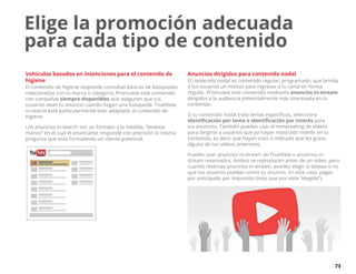 73
Vehículos basados en intenciones para el contenido de
higiene
El contenido de higiene responde consultas básicas de búsquedas
relacionadas con tu marca o categoría. Promueve este contenido
con campañas siempre disponibles que aseguren que tus
usuarios vean tu anuncio cuando hagan una búsqueda. TrueView
in-search está particularmente bien adaptado al contenido de
higiene.
Los anuncios in-search son un formato a la medida, “levanta-
manos” en el cual el anunciante responde con precisión la misma
pregunta que está formulando un cliente potencial.
Anuncios dirigidos para contenido nodal
El contenido nodal es contenido regular, programado, que brinda
a los usuarios un motivo para regresar a tu canal en forma
regular. Promueve este contenido mediante anuncios in-stream
dirigidos a la audiencia potencialmente más interesada en tu
contenido.
Si tu contenido nodal trata temas específicos, selecciona
identificación por tema o identificación por interés para
tus anuncios. También puedes usar el remarketing de vídeos
para dirigirte a usuarios que ya hayan mostrado interés en tu
contenido, es decir que hayan visto o indicado que les gusta
alguno de tus vídeos anteriores.
Puedes usar anuncios in-stream de TrueView o anuncios in-
stream reservados. Ambos se reproducen antes de un vídeo, pero
cuando reservas anuncios in-stream, puedes elegir si deseas o no
que tus usuarios puedan omitir tu anuncio. En este caso, pagas
por anticipado por impresión (más que por vista “elegida”).
Elige la promoción adecuada
para cada tipo de contenido
 
