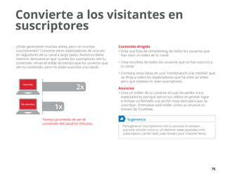 75
¿Estás generando muchas vistas, pero no muchas
suscripciones? Convierte estos espectadores de una vez
en seguidores de tu canal a largo plazo. Nuestros datos
internos demuestran que cuando los suscriptores ven tu
contenido, miran el doble de tiempo que los usuarios que
ven tu contenido, pero no están suscritos a tu canal.
Suscritos
No suscritos
2x
1x
Tiempo promedio de ver el
contenido del canal en minutos
Contenido dirigido
•	Crea una lista de remarketing de todos los usuarios que
han visto un vídeo de tu canal.
•	Crea otra lista de todos los usuarios que se han suscrito a
tu canal.
•	Combina estas listas en una “combinación a la medida” que
se dirija a todos los espectadores que ha visto un vídeo
pero que todavía no sean suscriptores.
Anuncios
•	Crea un tráiler de tu canal en el cual recuerdes a tus
espectadores por qué vieron tus vídeos en primer lugar
e incluye un llamado a la acción muy claro para que se
suscriban. Promueve este tráiler como un anuncio in-
stream de TrueView.
	 Sugerencia
Para generar suscripciones con tu anuncio in-stream,
usa este vínculo como tu url destino: www.youtube.com/
subscription_center?add_user=[insert your channel here].
Convierte a los visitantes en
suscriptores
 