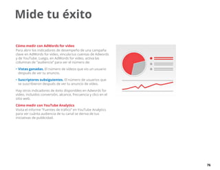 76
Mide tu éxito
Cómo medir con AdWords for video
Para abrir los indicadores de desempeño de una campaña
clave en AdWords for video, vincula tus cuentas de Adwords
y de YouTube. Luego, en AdWords for video, activa las
columnas de “audiencia” para ver el número de:
•	Vistas ganadas. El número de vídeos que vio un usuario
después de ver tu anuncio.
•	Suscriptores subsiguientes. El número de usuarios que
se suscribieron después de ver tu anuncio de vídeo.
Hay otros indicadores de éxito disponibles en Adwords for
video, incluidos conversión, alcance, frecuencia y clics en el
sitio web.
Cómo medir con YouTube Analytics
Visita el informe “Fuentes de tráfico” en YouTube Analytics
para ver cuánta audiencia de tu canal se deriva de tus
iniciativas de publicidad.
 