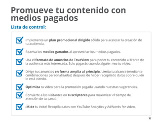 77
Promueve tu contenido con
medios pagados
Lista de control:
	 Implementa un plan promocional dirigido sólido para acelerar la creación de
tu audiencia.
	 Reaviva los medios ganados al aprovechar los medios pagados.
	 Usa el formato de anuncios de TrueView para poner tu contenido al frente de
la audiencia más interesada. Solo pagarás cuando alguien vea tu vídeo.
	 Dirige tus anuncios en forma amplia al principio. Limita tu alcance (mediante
combinaciones personalizadas) después de haber recopilado datos sobre quién
lo está viendo.
	 Optimiza tu vídeo para la promoción pagada usando nuestras sugerencias.
	 Convierte a los visitantes en suscriptores para maximizar el tiempo de
atención de tu canal.
	 ¡Mide tu éxito! Recopila datos con YouTube Analytics y AdWords for video.
 