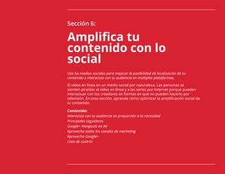 78
Sección 6:
Amplifica tu
contenido con lo
social
Usa los medios sociales para mejorar la posibilidad de localización de tu
contenido e interactúa con tu audiencia en múltiples plataformas.
El vídeo en línea en un medio social por naturaleza. Las personas se
sienten atraídas al vídeo en línea y a las series por Internet porque pueden
interactuar con los creadores en formas en que no pueden hacerlo por
televisión. En esta sección, aprende cómo optimizar la amplificación social de
tu contenido.
Contenido:
Interactúa con tu audiencia en proporción a la necesidad
Principales seguidores
Google+ Hangouts on Air
Aprovecha todos los canales de marketing
Aprovecha Google+
Lista de control
 