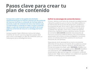 8
Pasos clave para crear tu
plan de contenido
Aunque este cuaderno de jugadas está diseñado
específicamente para la creación y distribución de contenido
de marca en YouTube, tu contenido de YouTube debe ser
parte de un plan de contenido de marca mas extenso que
no esté limitado a contenido en vídeo o incluso contenido
digital. Un plan de contenido te permite definir el rol que
jugará tu contenido de marca en tu estrategia de marca
general.
Aunque pueden haber diferentes marcos de trabajo,
tratamos de resumir aquí las preguntas y pasos clave
para crear tu estrategia y tu plan de contenido como un
subconjunto de tu estrategia de marca.
Definir la estrategia de contenido básico
Primero, define un territorio de contenido estratégicamente
relevante y poderoso para tu marca. Esto debe quedar en
la intersección de los puntos de pasión de tu audiencia y
la propuesta de valor de tu marca. ¿Qué contenido único
puede llevar tu marca a tus consumidores a fin de ganar
su lealtad? Por ejemplo, como marca, American Express
ofrece a tus miembros acceso a servicios únicos. Su serie
de conciertos EXCLUSIVOS extiende esta propuesta de
marca en una forma creíble al ofrecer a los consumidores
apasionados de la música acceso privilegiado a conciertos
únicos con artistas de primera, puestos en escena por
directores de cine famosos.
Dependiendo de la identidad de tu marca, encontrarás
diferentes formas de picar el interés de tu audiencia y hacer
que tu contenido les interese. Tenemos identificadas tres
formas principales de añadir valor: INSPIRAR al público con
historias emotivas que se puedan contar, EDUCAR al público
con información útil o ENTRETENER al público con algo
sorprendente, algo que los haga reír o compartir contenido
espectacular. Elegir cómo interesar a tu audiencia te ayudará
a definir tu mensaje y tono fundamentales.
 