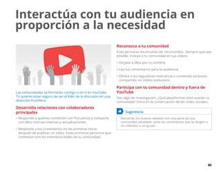 80
Interactúa con tu audiencia en
proporción a la necesidad
Las comunidades se formarán contigo o sin ti en YouTube.
Tú quieres estar seguro de ser el líder de la discusión en una
dirección fructífera.
Desarrolla relaciones con colaboradores
principales
•	Responde a quienes comentan con frecuencia y comparte
con ellos noticias internas y actualizaciones.
•	Responde a los comentarios en las primeras horas
después de publicar un vídeo. Estas primeras personas que
comentan son los miembros leales de tu comunidad.
Reconozca a tu comunidad
A las personas les encanta ser reconocidos. Siempre que sea
posible, incluye a tu comunidad en tus vídeos.
•	Diríjase a ellos por tu nombre.
•	Lea tus comentarios para la audiencia.
•	Ofrece a los seguidores mercancía o contenido exclusivo
compartido en vídeos exclusivos.
Participa con tu comunidad dentro y fuera de
YouTube
Haz algo de investigación. ¿Qué plataformas está usando tu
comunidad? Entra en la conversación de las redes sociales.
	 Sugerencia
Recuerda, los buenos debates son una parte de una
comunidad saludable; quita los comentarios que se dirigen a
un individuo o un grupo.
 