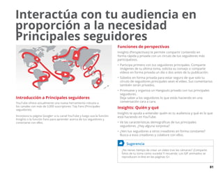 81
Interactúa con tu audiencia en
proporción a la necesidad
Principales seguidores
Introducción a Principales seguidores
YouTube ofrece actualmente una nueva herramienta robusta a
los canales con más de 5,000 suscriptores: Top Fans (Principales
seguidores).
Incorpora tu página Google+ a tu canal YouTube y luego usa la función
Insights o la función Fans para aprender acerca de tus seguidores y
conectarse con ellos.
Funciones de perspectivas
Insights (Perspectivas) te permite compartir contenido en
forma rápida y privada con un círculo de tus seguidores más
participativos.
•	Participa primero con tus seguidores principales. Comparte
imágenes de tu última toma, solicita su consejo o comparte
vídeos en forma privada un día o dos antes de tu publicación.
•	Súbelos en forma privada para estar seguro de que solo tu
círculo de seguidores principales vean el vídeo. Sus comentarios
también serán privados.
•	Promueve y organiza un Hangouts privado con tus principales
seguidores.
Deja saber a los seguidores lo que estás haciendo en una
conversación cara a cara.
Insights: Quién y qué
Insights te ayuda a entender quién es tu audiencia y qué es lo que
está haciendo en YouTube.
•	Ve las características demográficas de tus principales
seguidores. ¿Hay alguna sorpresa?
•	¿Ven tus seguidores a otros creadores en forma constante?
Busca a esos creadores y colabore con ellos.
	 Sugerencia
¿No tienes tiempo de crear un vídeo tras las cámaras? ¡Comparte
fotos de tu toma como suceda! Y recuerda: Los GIF animados se
reproducen in-line en las páginas G+.
 