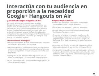 83
Interactúa con tu audiencia en
proporción a la necesidad
Google+ Hangouts on Air
¿Qué son los Google+ Hangouts On Air?
Las conversaciones son mejores cara a cara. Con
Google+ Hangouts On Air, las marcas pueden iniciar una
conversación de vídeo de varias personas con hasta diez
personas a la vez y transmitirla a miles de otras personas
en vivo. Después de la transmisión, se puede subir una
grabación completa a tu canal YouTube, la cual puedes
compartir con tus seguidores. Hangouts On Air hace que sea
fácil tener conversaciones personales que acerquen a las
marcas a tu audiencia objetivo.
Usos innovadores de Hangouts
•	Recopilar testimonios. Acercar a los clientes para compartir
sus experiencias positivas con tu marca.
•	Lanzar un producto. Usar Hangouts como una plataforma
de transmisión para lanzar un nuevo producto y hacer que
el equipo comparta tus pensamientos con los medios y los
seguidores.
•	Distinguir a un VIP. Presentar a los seguidores con sus
ídolos en un Hangout – incluso pueden hacer preguntas.
•	Ir tras bambalinas. Dar a los seguidores una perspectiva de
cómo se realiza la magia.
Hangouts: Mejores prácticas
•	¡Planea por anticipado! Enumera los puntos de la
conversación y elige a los participantes.
•	Corre la voz con anuncios y notas por anticipado.
•	Arregla el escenario con Internet por cable y buena
iluminación. Planea un ensayo.
•	Transmite tu hangout en todas tus plataformas. Se
mostrará automáticamente en tu canal YouTube y tu
página Google+. Se puede incrustar en tu página de
Facebook, en tu tweet de Twitter y en el sitio web de tu
marca.
•	Promueve una versión “lo mejor de” para generar vistas
adicionales después de que termine el Hangout On Air.
•	Hangouts On Air puede ser una gran táctica para lanzar un
nuevo canal, especialmente si puedes aprovechar las bases
de talento clave y seguidores colaboradores para ganar la
atención para este evento.
 