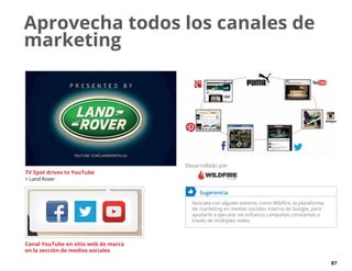 87
Aprovecha todos los canales de
marketing
	 Sugerencia
Asóciate con alguien externo como Wildfire, la plataforma
de marketing en medias sociales interna de Google, para
ayudarte a ejecutar sin esfuerzo campañas constantes a
través de múltiples redes.
TV Spot drives to YouTube
 Land Rover
Canal YouTube en sitio web de marca
en la sección de medios sociales
Desarrollado por
 