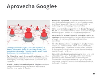 89
Aprovecha Google+
La integración entre Google+ y YouTube amplificará el
alcance social de tus vídeos de YouTube y ofrecerá una
experiencia más sencilla. Posibilita grandes beneficios de
distribución y promoción, entre otros:
Participación a través de contenido sindicado: Los vídeos
de tu canal de marca se promueven en forma simultánea
en Google+ y YouTube, para maximizar la visibilidad de tu
contenido.
Etiqueta de YouTube en la página de Google+: Las últimas
cargas públicas llenan automáticamente la etiqueta de
YouTube en tu página de Google+.
Principales seguidores: Al vincular tu canal de YouTube
con tu página de Google+ se abre la función de principales
seguidores, la cual te brinda más información sobre tu
audiencia y más formas de participar con ellos.
Vídeo en vivo sin descarga a través de Google+ Hangouts
On Air: Tu canal podrá transmitir vídeos en vivo sin descarga
en forma gratuita a través de Google+ Hangouts on Air.
Características de intercambio de Google+ activadas en
YouTube: Las cargas se pueden compartir automáticamente
a Google+ de manera pública o privada a círculos
específicos.
Vínculos de anotaciones a tu página de Google+: Puedes
colocar una anotación en tus vídeos con un vínculo a tu
página de Google+. Usa esta característica para aumentar
la percepción de tu página y hacer que tus suscriptores lo
sigan en Google+ también.
Administración de canales multiusuario: Si un canal está
vinculado a una página de Google+, entonces múltiples
personas pueden administrar el canal sin compartir
contraseñas. Los administradores del canal de YouTube
deben estar indicados como administradores en la página
de Google+ vinculada.
 