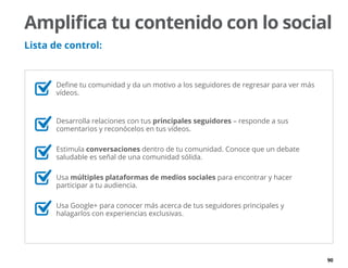 90
	 Define tu comunidad y da un motivo a los seguidores de regresar para ver más
vídeos.
	 Desarrolla relaciones con tus principales seguidores – responde a sus
comentarios y reconócelos en tus vídeos.
	Estimula conversaciones dentro de tu comunidad. Conoce que un debate
saludable es señal de una comunidad sólida.
	Usa múltiples plataformas de medios sociales para encontrar y hacer
participar a tu audiencia.
	 Usa Google+ para conocer más acerca de tus seguidores principales y
halagarlos con experiencias exclusivas.
Amplifica tu contenido con lo social
Lista de control:
 