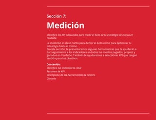 91
Sección 7:
Medición
Identifica los KPI adecuados para medir el éxito de tu estrategia de marca en
YouTube.
La medición es clave, tanto para definir el éxito como para optimizar tu
estrategia hacia el mismo.
En esta sección, te presentaremos algunas herramientas que te ayudarán a
dar seguimiento a los indicadores en todos tus medios pagados, propios y
ganados en YouTube. También te ayudaremos a seleccionar KPI que tengan
sentido para tus objetivos.
Contenido:
Identifica tus indicadores clave
Resumen de KPI
Descripción de las herramientas de rastreo
Glosario
 