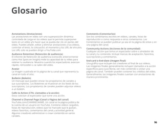 96
Glosario
Annotations (Anotaciones)
Las anotaciones en vídeo son una superposición dinámica
controlada de carga en los vídeos que te permite superponer
texto en un vídeo y/o hacer que se pueda dar clic en partes del
vídeo. Puedes añadir, editar y eliminar anotaciones a tus vídeos,
controlar el texto, la colocación, el momento y los URL de vínculos.
Los URL solo se pueden dirigir a YouTube.com
Audience Retention (Retención de audiencia)
El informe de Retención de audiencia (conocido anteriormente
como Hot Spots en Insight) mide la capacidad de tu vídeo para
retener tu audiencia. Muestra cuando los espectadores avanzan
rápido, retroceden o se salen del vídeo.
Avatar
La imagen cuadrada en la página de tu canal que representa tu
canal en todo el sitio.
Bulletin (Boletín)
Un mensaje que pueden enviar los propietarios de canales a
sus suscriptores. Los Boletines se muestran en los feeds de los
suscriptores. Los propietarios de canales pueden adjuntar vídeos
a un boletín.
Calls to Action (CTA, Llamados a la acción)
Estos solicitan al espectador que tome una acción.
Channel o Channel Page (Canal o Página del canal)
YouTube.com/CHANNELNAME. Un canal es la página pública de
la cuenta de un usuario en YouTube. Contiene vídeos cargados,
listas de reproducción, vídeos que ha marcado que le gustan,
vídeos favoritos, comentarios del canal y actividad general.
Algunos creadores administran o crean contenido en varios
canales.
Comments (Comentarios)
Son los comentarios escritos en vídeos, canales, listas de
reproducción o como respuesta a otros comentarios. Los
Comentarios se pueden publicar ya sea en la página de vistas o en
una página del canal.
Community Actions (Acciones de la comunidad)
Cualquier acción que toma un espectador sobre o alrededor de
tu canal y tu contenido. Incluye marcas de aceptación, favoritos,
suscripciones y comentarios.
End-card o End-slate (imagen final)
Una gráfica que incluyen los creadores al final de sus vídeos.
Las imágenes finales generalmente incluyen Llamados a la acción
específicos para suscribirse, ver más contenido o visitar una
página de canal. También pueden contener los créditos del vídeo.
Generalmente, las imágenes finales cuentan con anotaciones de
manera prominente.
 