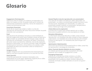 97
Engagement (Participación)
Interacción entre el creador y la audiencia, el espectador y el
vídeo o el creador y el sitio. Se puede medir por el número de
interacciones (comentarios, favoritos, marcas de aceptación o
nuevas suscripciones) por vista.
Favorite(s) (Favoritos)
Acción de un usuario que añade un vídeo a su lista de
reproducción de Favoritos del canal. Esta acción también se puede
transmitir a los suscriptores
Feed
Una secuencia de actividad ya sea para un canal (mediante el
feed de la página del canal) o para múltiples canales (el feed de la
página inicial). Las actividades de feed incluyen cargas, listas de
reproducción actualizadas, comentarios de vídeos, comentarios
del canal, nuevas suscripciones, boletines, marcas de aceptación,
favoritos e intercambio. Los usuarios controlan cuáles actividades
de feed quieren transmitir y, al suscribirse a los canales, cuáles
actividades de feed se les transmiten a ellos en el feed de su
página de inicio.
Hangouts on Air
Google+ Hangouts son una característica de conversación por
vídeo en vivo que se puede transmitir en el canal de YouTube.
Hook (Gancho)
Contenido que pretender mantener interesados a los
espectadores en lo que sigue. Idealmente, el gancho de un vídeo
sucede dentro de los primeros 15 segundos.
Hosted Playlist (Lista de reproducción con presentador)
Una colección de vídeos vinculada por vídeos adicionales con
presentador. Los vídeos con presentador pueden funcionar como
introducciones, despedidas y/o intersticiales. Los vídeos con
presentador pueden contener un presentador real (persona) o
marca creativa que funge como presentador.
Like(s) (Marcas de aceptación)
La acción de un usuario que muestra aprecio por un vídeo.
Esta acción se puede transmitir a los suscriptores en el feed.
Metadata (Metadatos)
La información textual que describe un vídeo, canal o lista de
reproducción. Los metadatos del vídeo incluyen el título, etiquetas
y descripción. Los metadatos de la lista de reproducción incluyen
el título y la descripción. Los metadatos del canal incluyen una
descripción.
Optimization (Optimización)
Una acción que aumenta el éxito potencial de un vídeo, canal, lista
de reproducción o estrategia de contenidos.
Other Channels Module (Módulo de otros canales)
Un módulo opcional que permite al propietario del canal
presentar otros canales en la página de su canal.
Packaging (Empacado)
Gráficas y/o contenido que añade contexto a un vídeo.
El empacado puede hacer crecer tu marca, conectar a tu
presentador con la audiencia, añadir contexto relevante al
contenido archivado o añadir Llamados a la acción con guion/
anotación.
Glosario
 