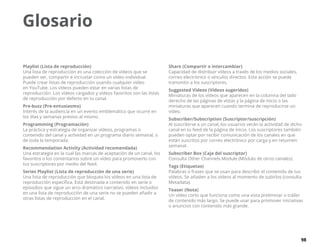 98
Glosario
Playlist (Lista de reproducción)
Una lista de reproducción es una colección de vídeos que se
pueden ver, compartir e incrustar como un vídeo individual.
Puede crear listas de reproducción usando cualquier vídeo
en YouTube. Los vídeos pueden estar en varias listas de
reproducción. Los vídeos cargados y vídeos favoritos son las listas
de reproducción por defecto en tu canal.
Pre-buzz (Pre-entusiasmo)
Interés de la audiencia en un evento emblemático que ocurre en
los días y semanas previos al mismo.
Programming (Programación)
La práctica y estrategia de organizar vídeos, programas o
contenido del canal y actividad en un programa diario semanal, o
de toda la temporada.
Recommendation Activity (Actividad recomendada)
Una estrategia en la cual las marcas de aceptación de un canal, los
favoritos o los comentarios sobre un vídeo para promoverlo con
tus suscriptores por medio del feed.
Series Playlist (Lista de reproducción de una serie)
Una lista de reproducción que bloquea los vídeos en una lista de
reproducción específica. Está destinada a contenido en serie o
episodios que sigue un arco dramático narrativo, vídeos incluidos
en una lista de reproducción de una serie no se pueden añadir a
otras listas de reproducción en el canal.
Share (Compartir o intercambiar)
Capacidad de distribuir vídeos a través de los medios sociales,
correo electrónico o vínculos directos. Esta acción se puede
transmitir a los suscriptores.
Suggested Videos (Vídeos sugeridos)
Miniaturas de los vídeos que aparecen en la columna del lado
derecho de las páginas de vistas y la página de inicio o las
miniaturas que aparecen cuando termina de reproducirse un
vídeo.
Subscriber/Subscription (Suscriptor/suscripción)
Al suscribirse a un canal, los usuarios verán la actividad de dicho
canal en tu feed de la página de inicio. Los suscriptores también
pueden optar por recibir comunicación de los canales en que
están suscritos por correo electrónico por carga y en resumen
semanal.
Subscriber Box (Caja del suscriptor)
Consulta Other Channels Module (Módulo de otros canales).
Tags (Etiquetas)
Palabras o frases que se usan para describir el contenido de tus
vídeos. Se añaden a los vídeos al momento de subirlos (consulta
Metadata).
Teaser (Nota)
Un vídeo corto que funciona como una vista preliminar o tráiler
de contenido más largo. Se puede usar para promover iniciativas
o anuncios con contenido más grande.
 