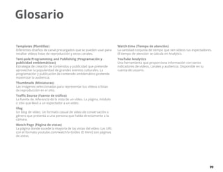 99
Glosario
Templates (Plantillas)
Diferentes diseños de canal precargados que se pueden usar para
resaltar vídeos listas de reproducción y otros canales.
Tent-pole Programming and Publishing (Programación y
publicidad emblemáticas)
Estrategia de creación de contenidos y publicidad que pretende
aprovechar la popularidad de grandes eventos culturales. La
programación y publicación de contenido emblemático pretende
maximizar la audiencia.
Thumbnails (Miniaturas)
Las imágenes seleccionadas para representar tus vídeos o listas
de reproducción en el sitio.
Traffic Source (Fuente de tráfico)
La fuente de referencia de la vista de un vídeo. La página, módulo
o sitio que llevó a un espectador a un video.
Vlog
Un blog de vídeo. Un formato casual de vídeo de conversación o
género que presenta a una persona que habla directamente a la
cámara.
Watch Page (Página de vistas)
La página donde sucede la mayoría de las vistas del vídeo. Las URL
con el formato youtube.com/watch?v=[video ID Here] son páginas
de vistas.
Watch time (Tiempo de atención)
La cantidad conjunta de tiempo que ven vídeos tus espectadores.
El tiempo de atención se calcula en Analytics.
YouTube Analytics
Una herramienta que proporciona información con varios
indicadores de vídeos, canales y audiencia. Disponible en tu
cuenta de usuario.
 