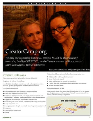 C    R    E    A     T    O      R   C    A    M    P    .   O    R      G




     CreatorCamp.org
     We have one organizing principle... sessions MUST be about creating
     something (and by CREATING, we don’t mean revenue, audience, market
     share, connections, Twitter-followers).
                                                                                            Susan Larrivee and Andrea Ross at #CCyow2010 (photo by Mark Blevis)


                                                                                        And, most of all, I was captivated by the collision of my various lives:
Creative Collisions                                                                         Bob, Julien, Bob and Sue, podcasting friends
This recap post was published by Andrea Ross following #CCyow2010
                                                                                            Alexa, who I met in grade 8
Tonight was the ﬁrst ever Creator Camp.                                                     Louise and Tom, who are currently my coworkers
                                                                                            Candice, who I met through a anti-cancer food for web services barter
I was thrilled to take a dip in creativity soup with quilters, painters, writers,
musicians, speakers, photographers, storytellers, bakers. And more.                         My long lost cousin, Susan.

I was grateful for reminders:                                                           A truly amusing sliced life stew.

   to recognize gruelling social situations as creative challenges                      Huge thanks to Louise, Tom, Alison, Sue, Christopher and CC for the thought-
                                                                                        provoking presentations and to everyone who made time on a cold midweek
   to start small and draw on what we know
                                                                                        evening to share an evening of inspiration.
   to notice our creative sweet spots — an empty canvas can be much more
   inhibiting than a tiny space, a speciﬁc problem or a single missing harmony
   to appreciate our creativity in its overlooked forms and sizes
   that creative goals require decision, commitment, scheduling and enjoyment                                       Will you be next?
   to keep expectations low
   to recognize creative drought as a valuable time of regeneration and renewal
   to be present
   to take ourselves less seriously
   to create.



CreatorCamp.org
                                                                                                                                                       5
 