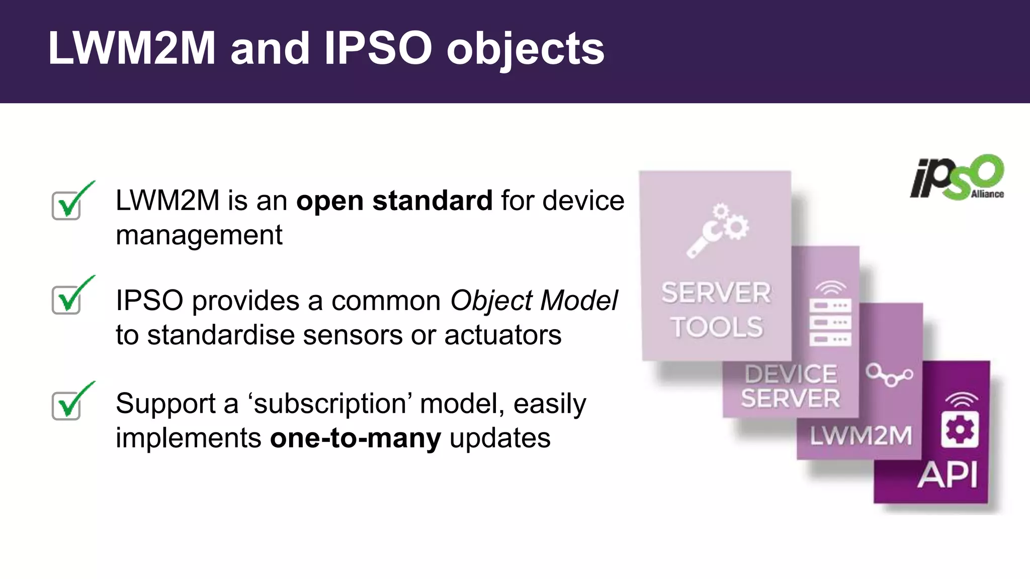 LWM2M is an open standard for device
management
IPSO provides a common Object Model
to standardise sensors or actuators
Support a ‘subscription’ model, easily
implements one-to-many updates
LWM2M and IPSO objects
 