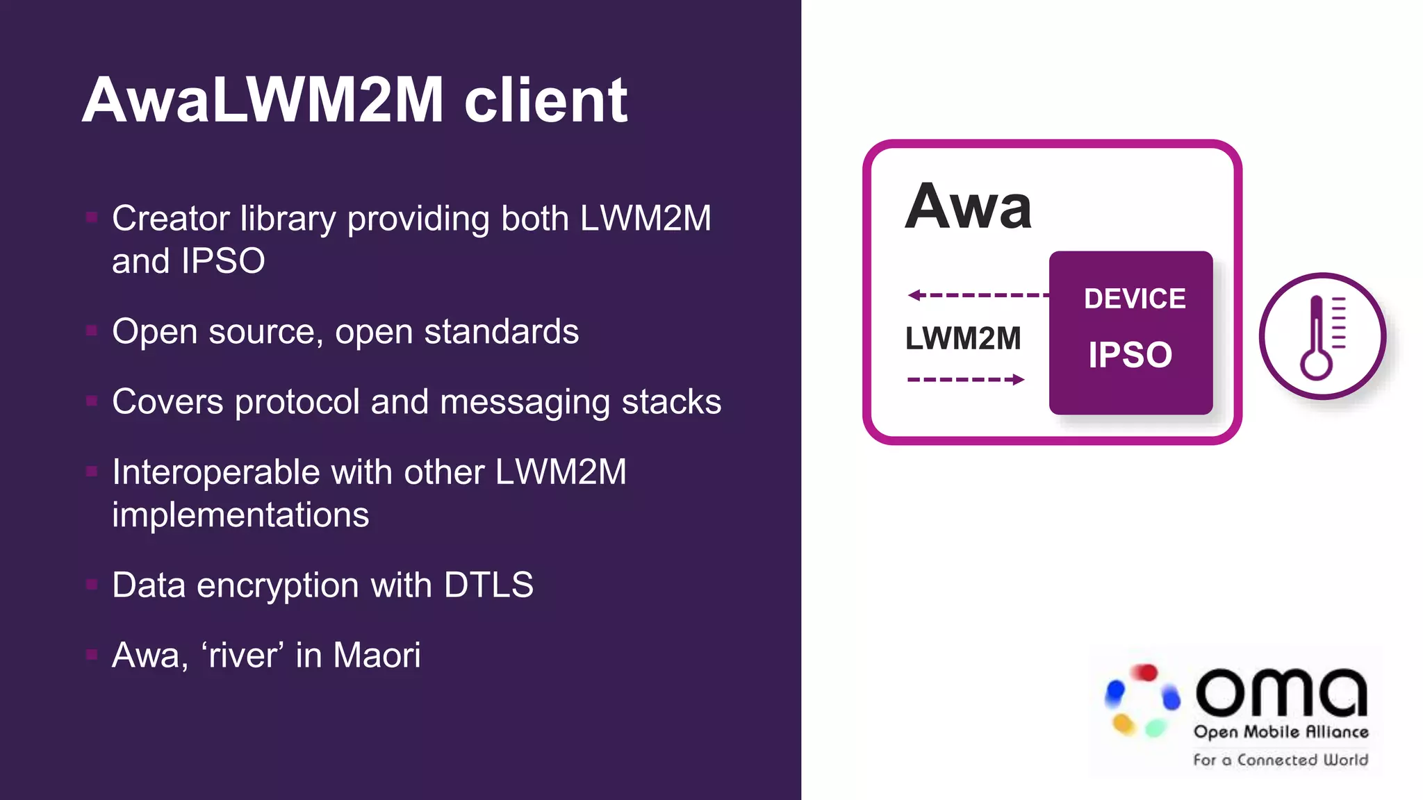 AwaLWM2M client
 Creator library providing both LWM2M
and IPSO
 Open source, open standards
 Covers protocol and messaging stacks
 Interoperable with other LWM2M
implementations
 Data encryption with DTLS
 Awa, ‘river’ in Maori
DEVICE
IPSO
LWM2M
Awa
 