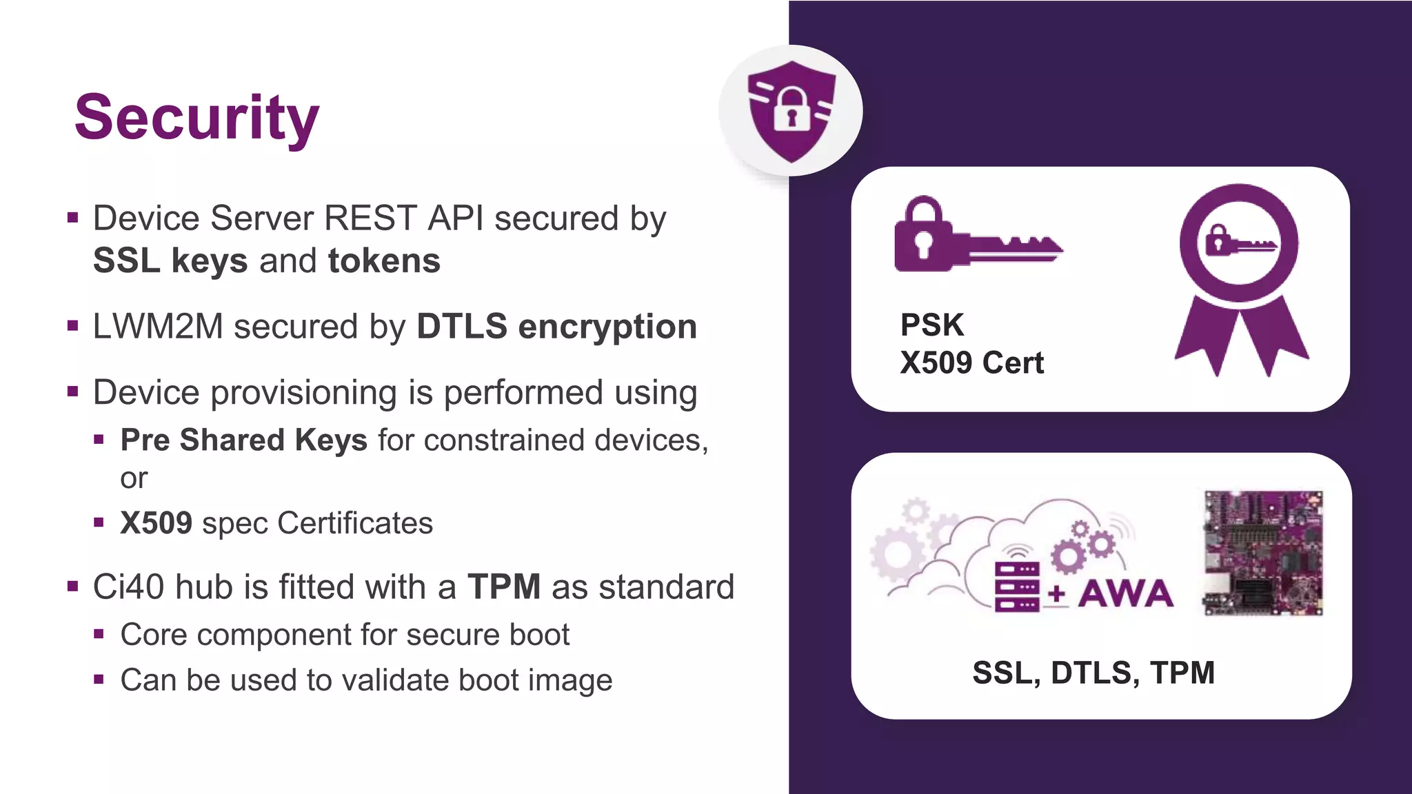 Security
 Device Server REST API secured by
SSL keys and tokens
 LWM2M secured by DTLS encryption
 Device provisioning is performed using
 Pre Shared Keys for constrained devices,
or
 X509 spec Certificates
 Ci40 hub is fitted with a TPM as standard
 Core component for secure boot
 Can be used to validate boot image
PSK
X509 Cert
SSL, DTLS, TPM
 