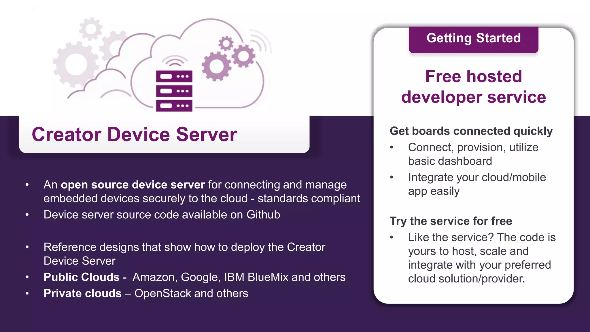 Creator Device Server
• An open source device server for connecting and manage
embedded devices securely to the cloud - standards compliant
• Device server source code available on Github
• Reference designs that show how to deploy the Creator
Device Server
• Public Clouds - Amazon, Google, IBM BlueMix and others
• Private clouds – OpenStack and others
Get boards connected quickly
• Connect, provision, utilize
basic dashboard
• Integrate your cloud/mobile
app easily
Try the service for free
• Like the service? The code is
yours to host, scale and
integrate with your preferred
cloud solution/provider.
Free hosted
developer service
Getting Started
 