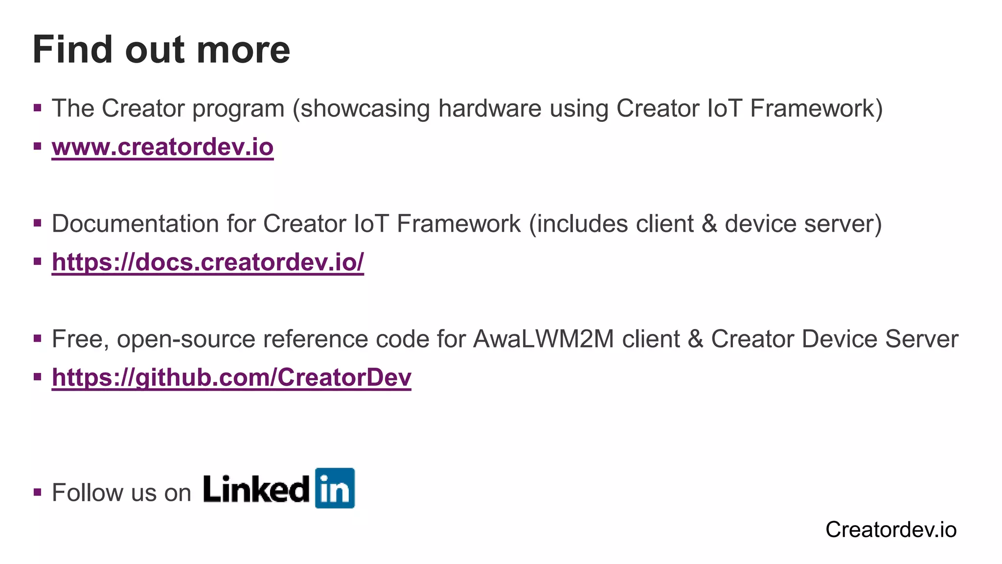 Find out more
 The Creator program (showcasing hardware using Creator IoT Framework)
 www.creatordev.io
 Documentation for Creator IoT Framework (includes client & device server)
 https://docs.creatordev.io/
 Free, open-source reference code for AwaLWM2M client & Creator Device Server
 https://github.com/CreatorDev
 Follow us on
Creatordev.io
 