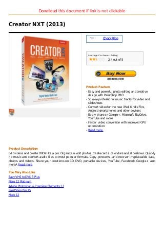 Download this document if link is not clickable


Creator NXT (2013)

                                                               Price :
                                                                         Check Price



                                                              Average Customer Rating

                                                                             2.4 out of 5




                                                          Product Feature
                                                          q   Easy and powerful photo editing and creative
                                                              design with PaintShop PRO
                                                          q   50 new professional music tracks for video and
                                                              slideshows
                                                          q   Convert video for the new iPad, Kindle Fire,
                                                              Android smartphones and other devices
                                                          q   Easily share on Google+, Microsoft SkyDrive,
                                                              YouTube and more
                                                          q   Faster video conversion with improved GPU
                                                              optimization
                                                          q   Read more




Product Description
Edit videos and create DVDs like a pro. Organize & edit photos, create cards, calendars and slideshows. Quickly
rip music and convert audio files to most popular formats. Copy, preserve, and recover irreplaceable data,
photos and videos. Share your creations on CD, DVD, portable devices, YouTube, Facebook, Google+ and
moreA Read more

You May Also Like
Easy VHS to DVD 3 Plus
Nero 12 Platinum
Adobe Photoshop & Premiere Elements 11
PaintShop Pro X5
Nero 12
 