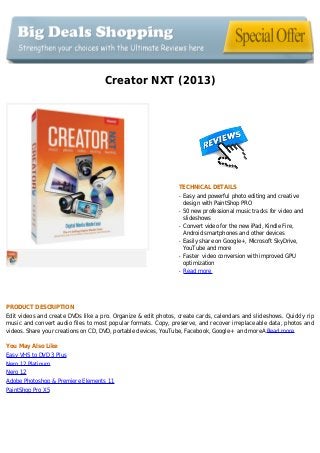Creator NXT (2013)
TECHNICAL DETAILS
Easy and powerful photo editing and creativeq
design with PaintShop PRO
50 new professional music tracks for video andq
slideshows
Convert video for the new iPad, Kindle Fire,q
Android smartphones and other devices
Easily share on Google+, Microsoft SkyDrive,q
YouTube and more
Faster video conversion with improved GPUq
optimization
Read moreq
PRODUCT DESCRIPTION
Edit videos and create DVDs like a pro. Organize & edit photos, create cards, calendars and slideshows. Quickly rip
music and convert audio files to most popular formats. Copy, preserve, and recover irreplaceable data, photos and
videos. Share your creations on CD, DVD, portable devices, YouTube, Facebook, Google+ and moreA Read more
You May Also Like
Easy VHS to DVD 3 Plus
Nero 12 Platinum
Nero 12
Adobe Photoshop & Premiere Elements 11
PaintShop Pro X5
 