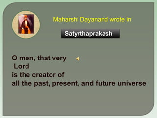 Maharshi Dayanand wrote in   O men, that very Lord  is the creator of  all the past, present, and future universe Satyrtha...
