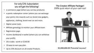 $2,000,000.00 Potential income!
The Creator Affiliate Package!
200% quick return of your cash-out!
For only $70. Subscription
you will get the following!
 