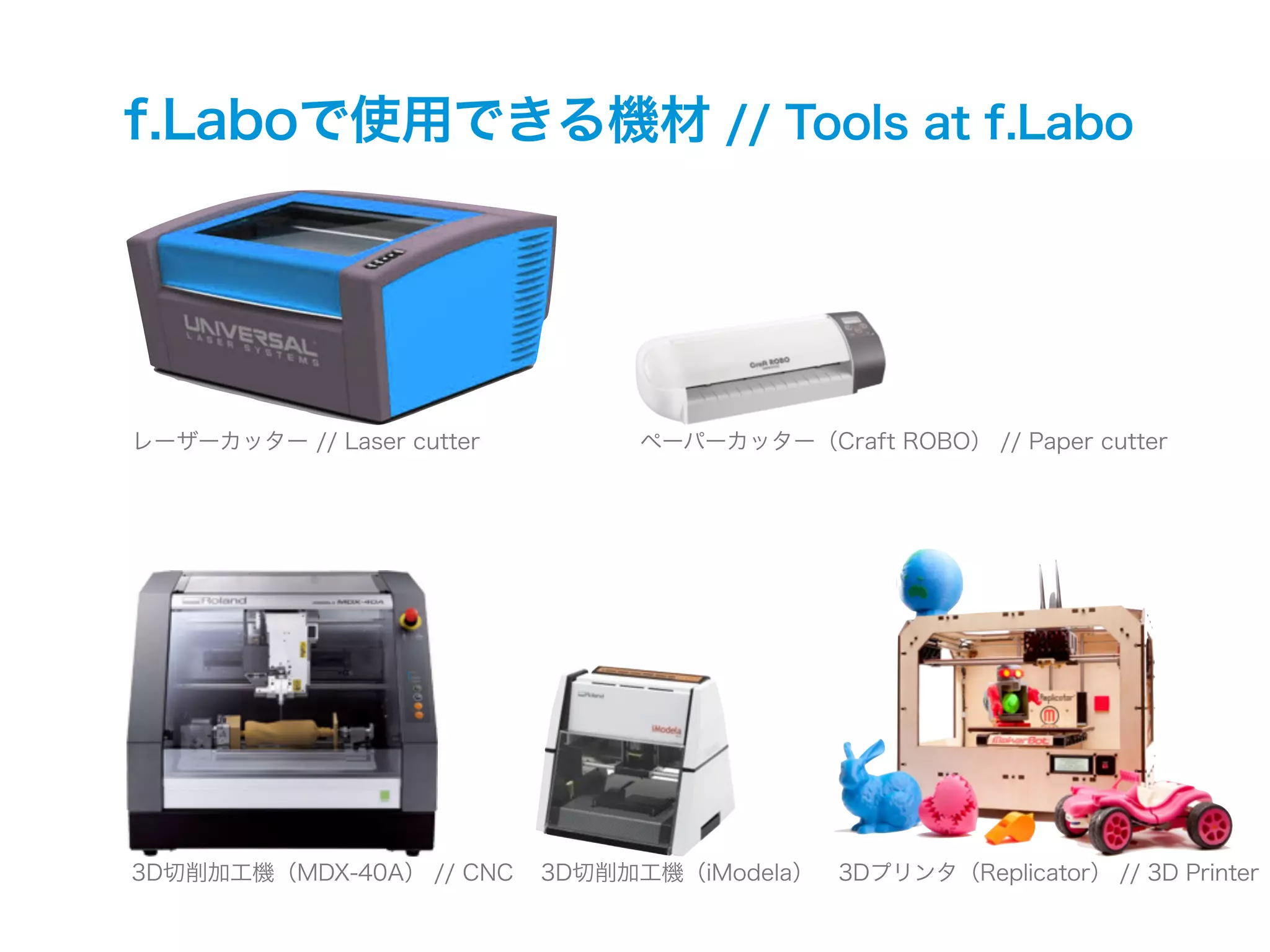 f.Laboで使用できる機材 // Tools at f.Labo
レーザーカッター // Laser cutter ペーパーカッター（Craft ROBO） // Paper cutter
3D切削加工機（MDX-40A） // CNC 3D切削加工機（iModela） 3Dプリンタ（Replicator） // 3D Printer
 