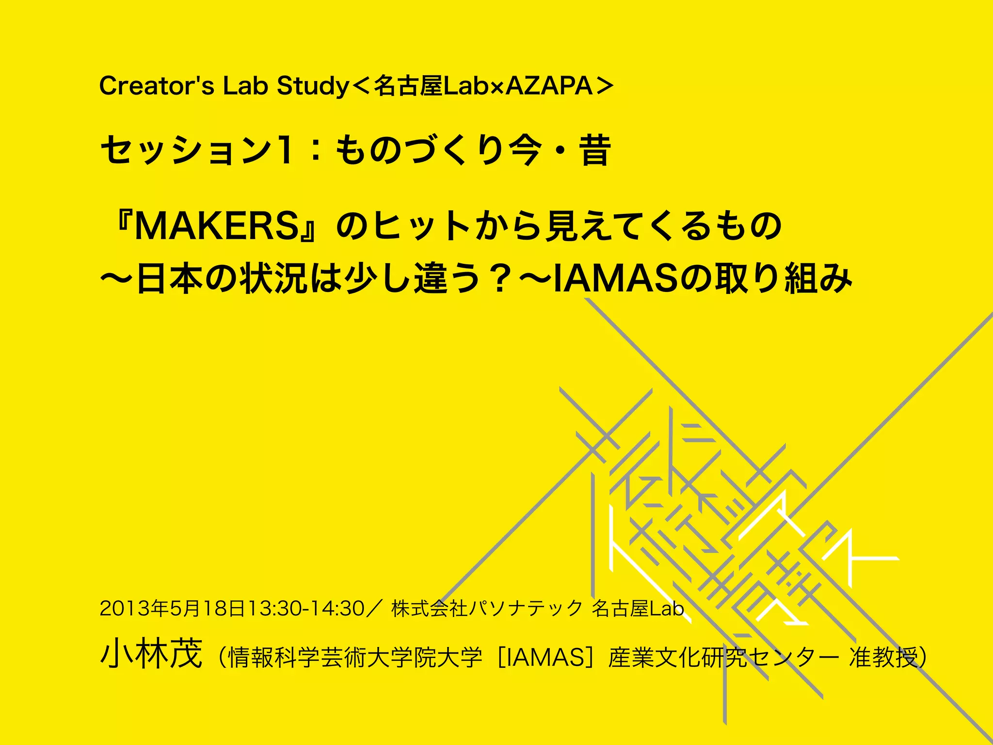 2013年5月18日13:30-14:30／ 株式会社パソナテック 名古屋Lab
小林茂（情報科学芸術大学院大学［IAMAS］産業文化研究センター 准教授）
Creator's Lab Study＜名古屋Lab AZAPA＞
セッション1：ものづくり今・昔
『MAKERS』のヒットから見えてくるもの
∼日本の状況は少し違う？∼IAMASの取り組み
 