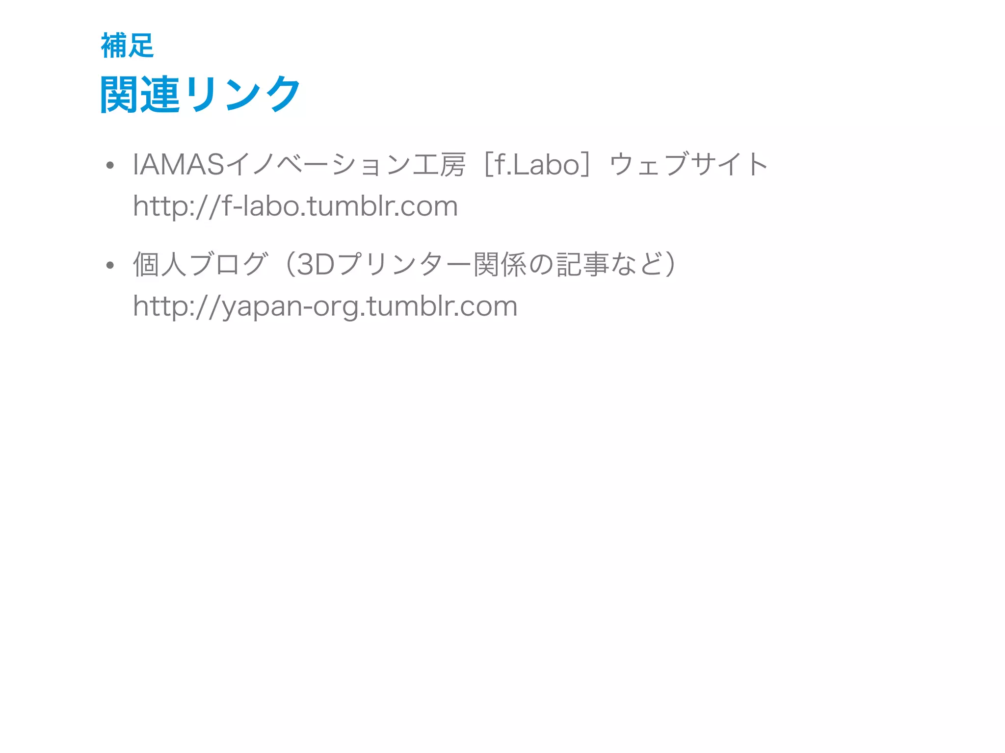 補足
関連リンク
• IAMASイノベーション工房［f.Labo］ウェブサイト
http://f-labo.tumblr.com
• 個人ブログ（3Dプリンター関係の記事など）
http://yapan-org.tumblr.com
 