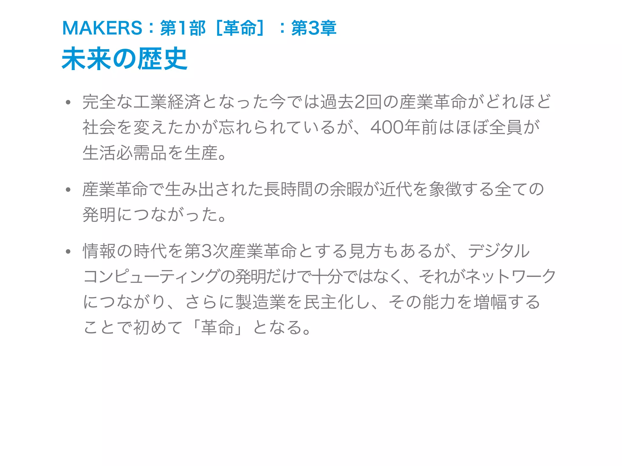 MAKERS：第1部［革命］：第3章
未来の歴史
• 完全な工業経済となった今では過去2回の産業革命がどれほど
社会を変えたかが忘れられているが、400年前はほぼ全員が
生活必需品を生産。
• 産業革命で生み出された長時間の余暇が近代を象徴する全ての
発明につながった。
• 情報の時代を第3次産業革命とする見方もあるが、デジタル
コンピューティングの発明だけで十分ではなく、それがネットワーク
につながり、さらに製造業を民主化し、その能力を増幅する
ことで初めて「革命」となる。
 