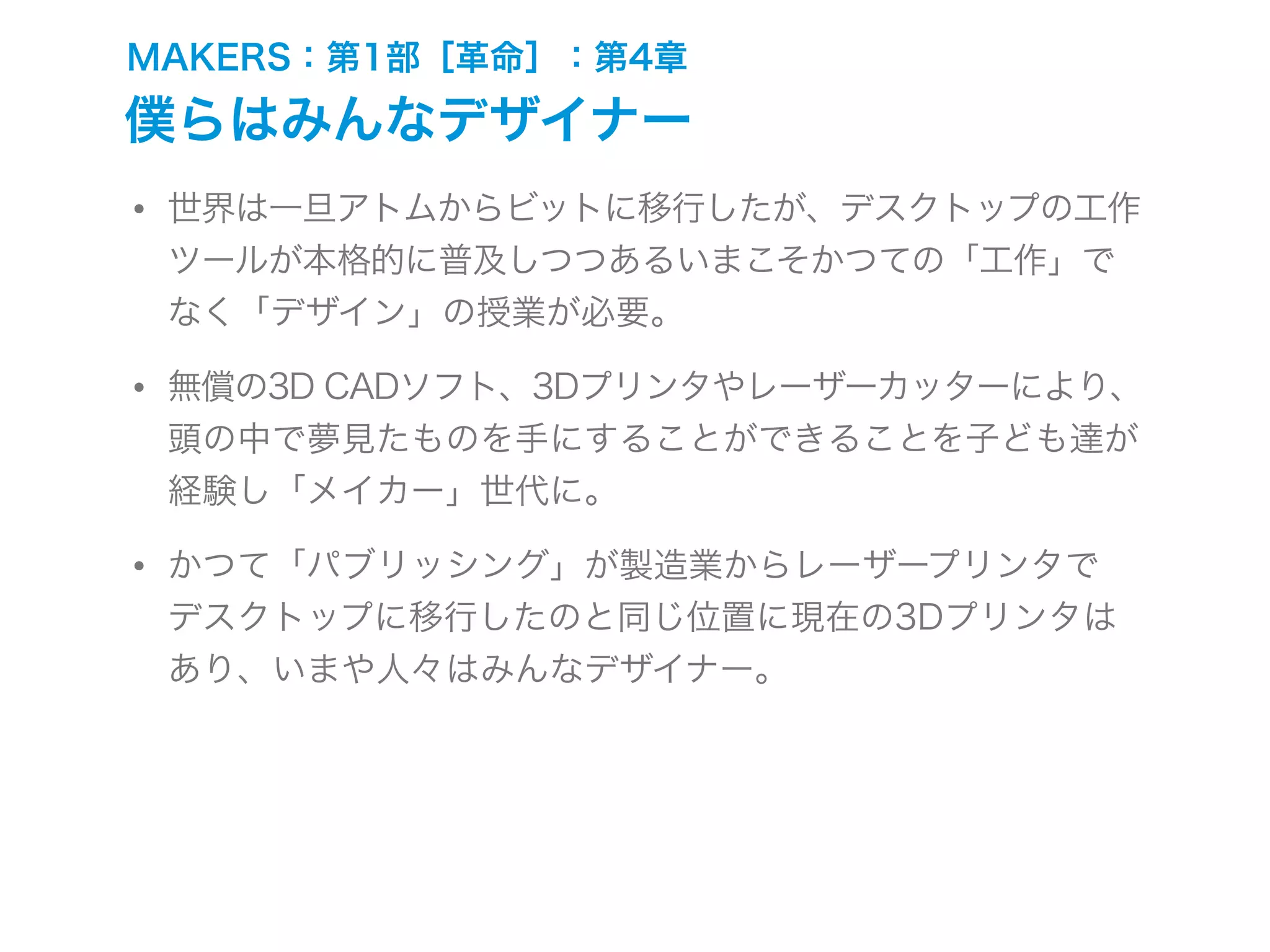 MAKERS：第1部［革命］：第4章
僕らはみんなデザイナー
• 世界は一旦アトムからビットに移行したが、デスクトップの工作
ツールが本格的に普及しつつあるいまこそかつての「工作」で
なく「デザイン」の授業が必要。
• 無償の3D CADソフト、3Dプリンタやレーザーカッターにより、
頭の中で夢見たものを手にすることができることを子ども達が
経験し「メイカー」世代に。
• かつて「パブリッシング」が製造業からレーザープリンタで
デスクトップに移行したのと同じ位置に現在の3Dプリンタは
あり、いまや人々はみんなデザイナー。
 