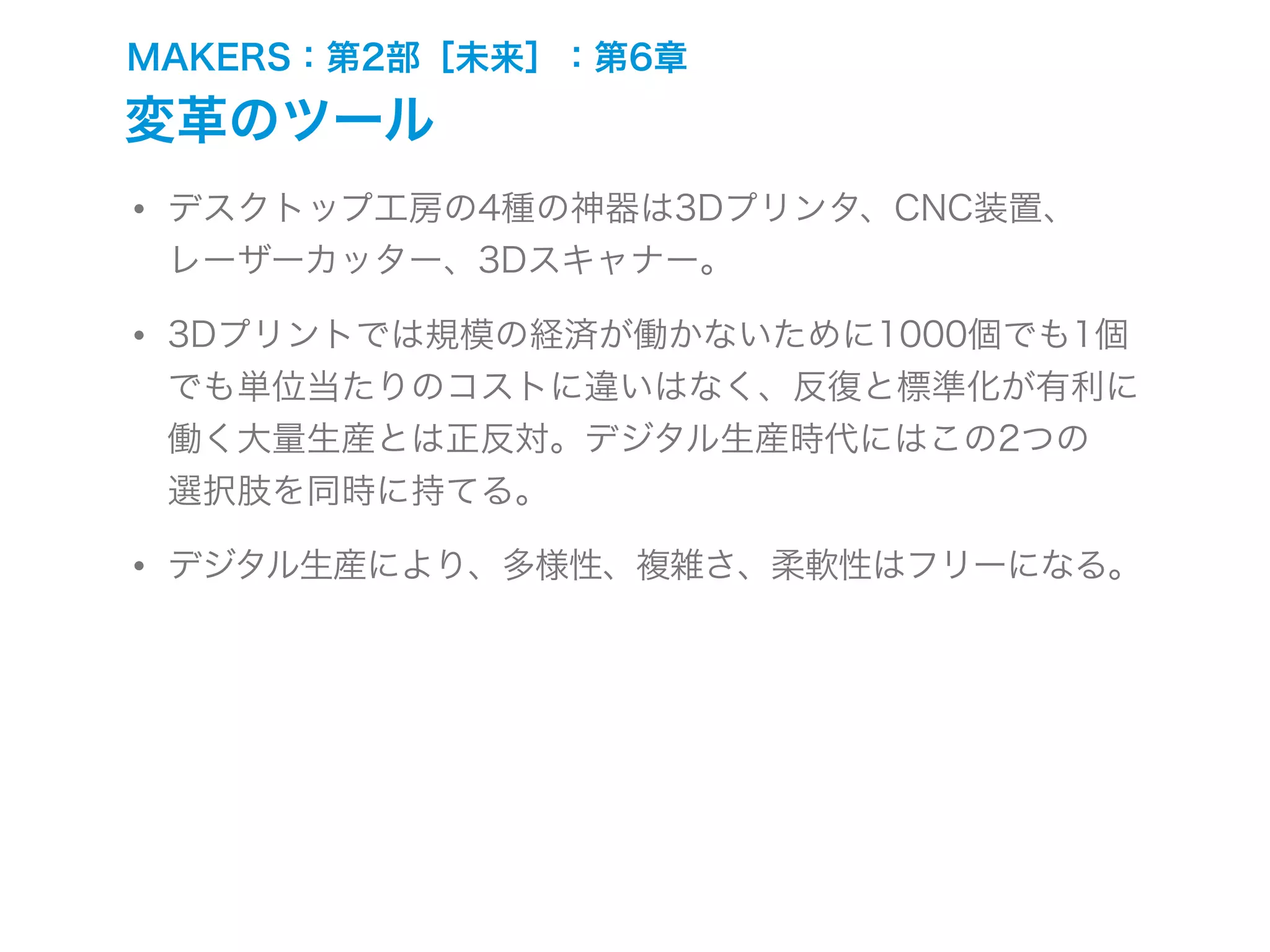 MAKERS：第2部［未来］：第6章
変革のツール
• デスクトップ工房の4種の神器は3Dプリンタ、CNC装置、
レーザーカッター、3Dスキャナー。
• 3Dプリントでは規模の経済が働かないために1000個でも1個
でも単位当たりのコストに違いはなく、反復と標準化が有利に
働く大量生産とは正反対。デジタル生産時代にはこの2つの
選択肢を同時に持てる。
• デジタル生産により、多様性、複雑さ、柔軟性はフリーになる。
 