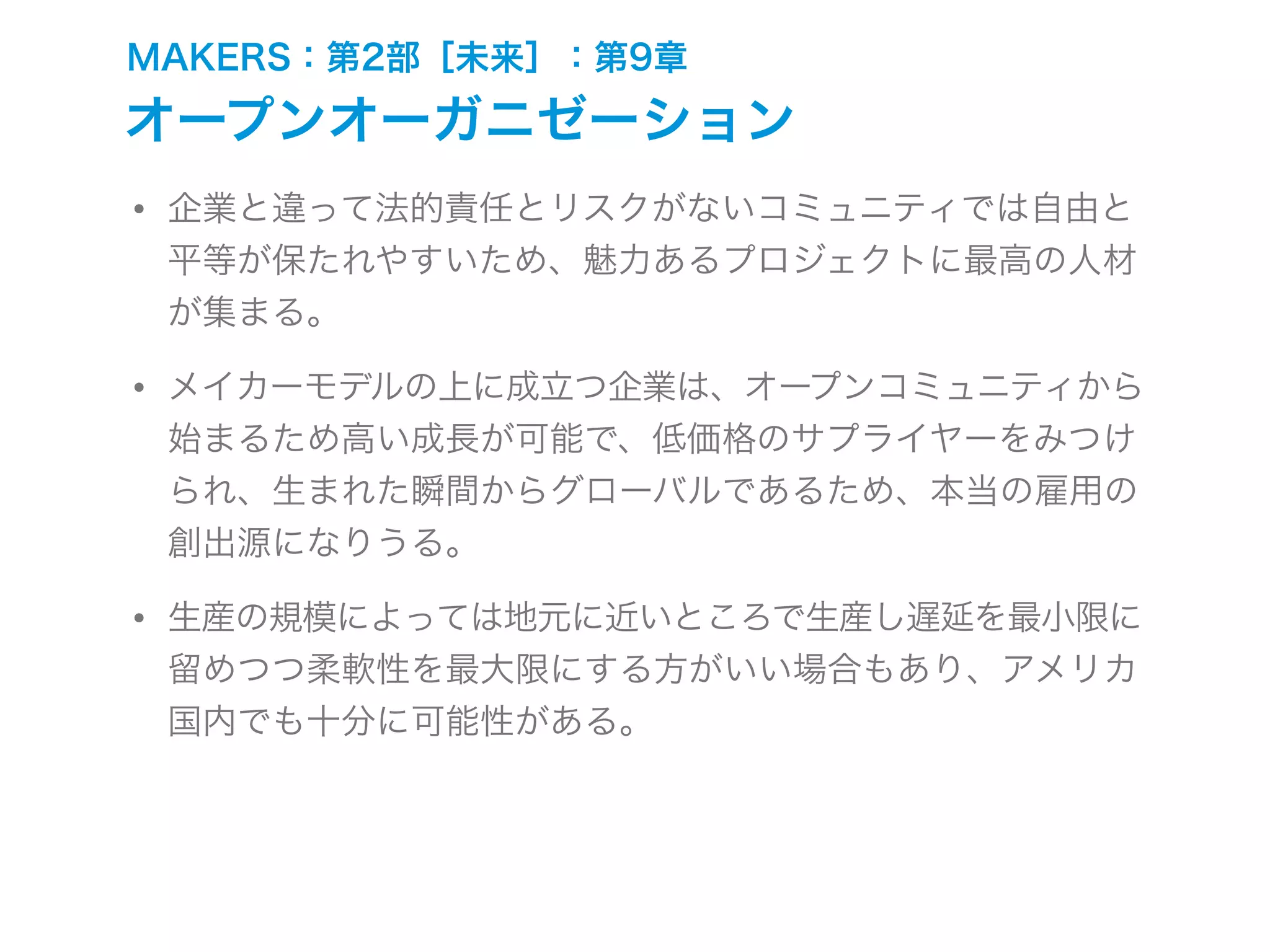 MAKERS：第2部［未来］：第9章
オープンオーガニゼーション
• 企業と違って法的責任とリスクがないコミュニティでは自由と
平等が保たれやすいため、魅力あるプロジェクトに最高の人材
が集まる。
• メイカーモデルの上に成立つ企業は、オープンコミュニティから
始まるため高い成長が可能で、低価格のサプライヤーをみつけ
られ、生まれた瞬間からグローバルであるため、本当の雇用の
創出源になりうる。
• 生産の規模によっては地元に近いところで生産し遅延を最小限に
留めつつ柔軟性を最大限にする方がいい場合もあり、アメリカ
国内でも十分に可能性がある。
 