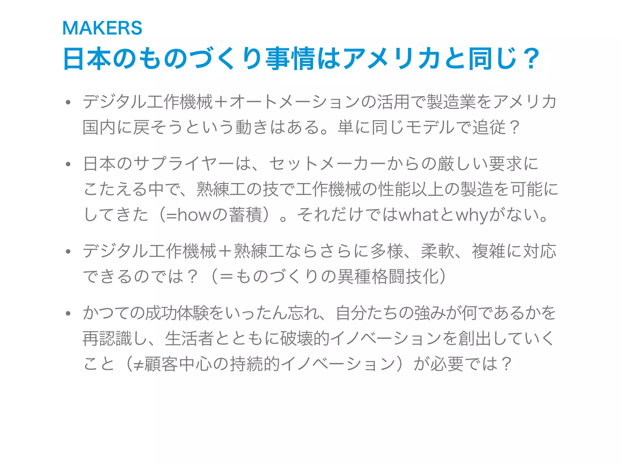 MAKERS
日本のものづくり事情はアメリカと同じ？
• デジタル工作機械＋オートメーションの活用で製造業をアメリカ
国内に戻そうという動きはある。単に同じモデルで追従？
• 日本のサプライヤーは、セットメーカーからの厳しい要求に
こたえる中で、熟練工の技で工作機械の性能以上の製造を可能に
してきた（=howの蓄積）。それだけではwhatとwhyがない。
• デジタル工作機械＋熟練工ならさらに多様、柔軟、複雑に対応
できるのでは？（＝ものづくりの異種格闘技化）
• かつての成功体験をいったん忘れ、自分たちの強みが何であるかを
再認識し、生活者とともに破壊的イノベーションを創出していく
こと（ 顧客中心の持続的イノベーション）が必要では？
 