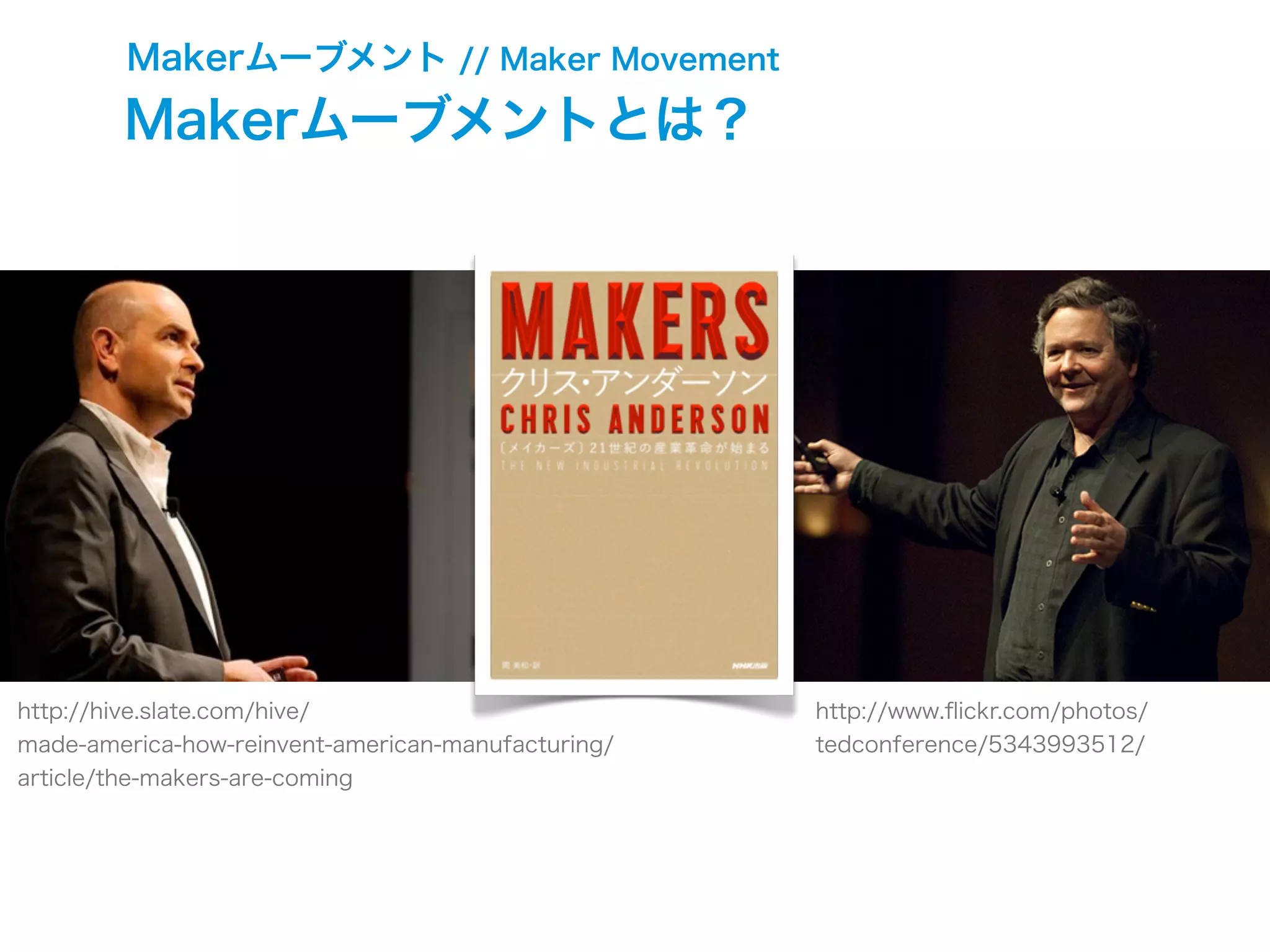 Makerムーブメント // Maker Movement
http://www.ﬂickr.com/photos/
tedconference/5343993512/
http://hive.slate.com/hive/
made-america-how-reinvent-american-manufacturing/
article/the-makers-are-coming
Makerムーブメントとは？
 