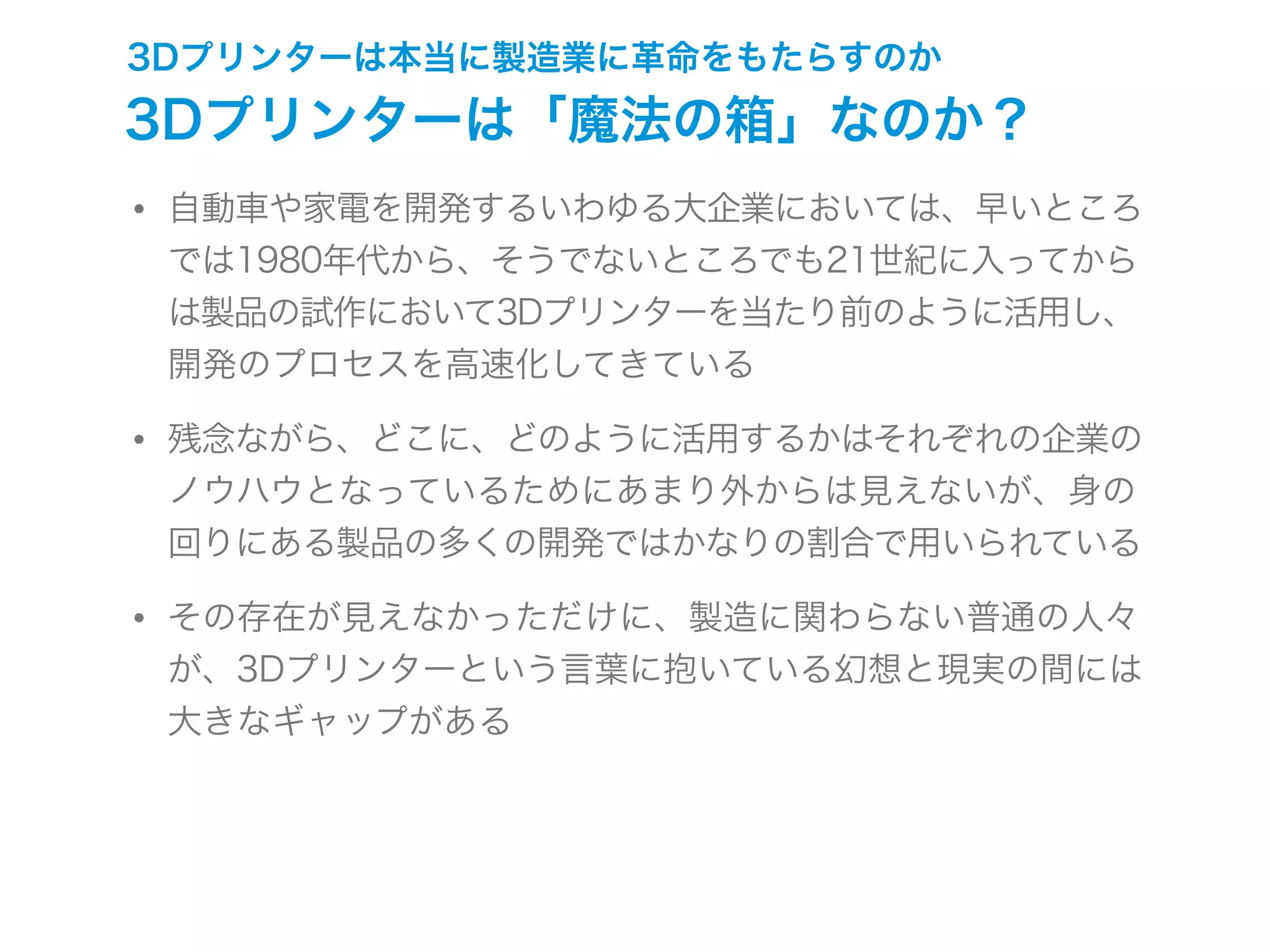 3Dプリンターは本当に製造業に革命をもたらすのか
3Dプリンターは「魔法の箱」なのか？
• 自動車や家電を開発するいわゆる大企業においては、早いところ
では1980年代から、そうでないところでも21世紀に入ってから
は製品の試作において3Dプリンターを当たり前のように活用し、
開発のプロセスを高速化してきている
• 残念ながら、どこに、どのように活用するかはそれぞれの企業の
ノウハウとなっているためにあまり外からは見えないが、身の
回りにある製品の多くの開発ではかなりの割合で用いられている
• その存在が見えなかっただけに、製造に関わらない普通の人々
が、3Dプリンターという言葉に抱いている幻想と現実の間には
大きなギャップがある
 