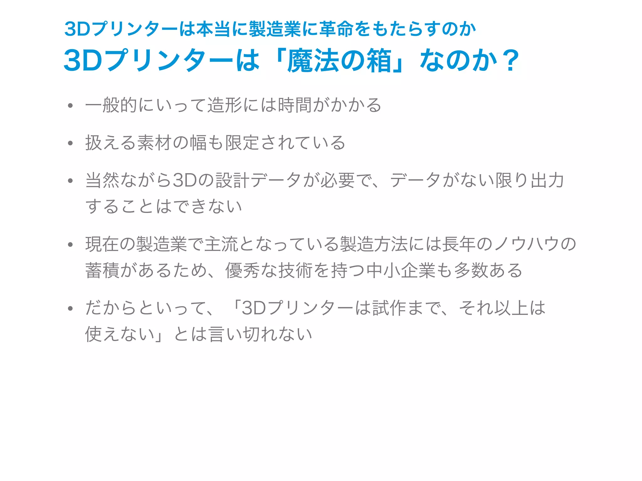 3Dプリンターは本当に製造業に革命をもたらすのか
3Dプリンターは「魔法の箱」なのか？
• 一般的にいって造形には時間がかかる
• 扱える素材の幅も限定されている
• 当然ながら3Dの設計データが必要で、データがない限り出力
することはできない
• 現在の製造業で主流となっている製造方法には長年のノウハウの
蓄積があるため、優秀な技術を持つ中小企業も多数ある
• だからといって、「3Dプリンターは試作まで、それ以上は
使えない」とは言い切れない
 